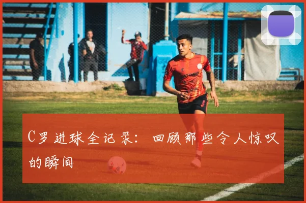 C罗进球全记录:回顾那些令人惊叹的瞬间