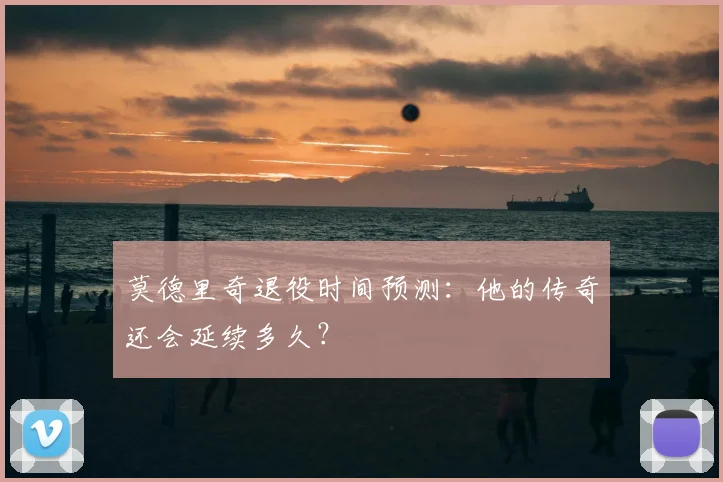 莫德里奇退役时间预测：他的传奇还会延续多久？