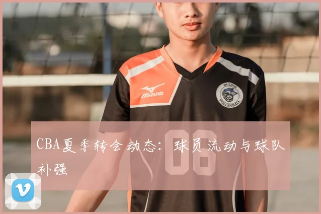 CBA夏季转会动态：球员流动与球队补强