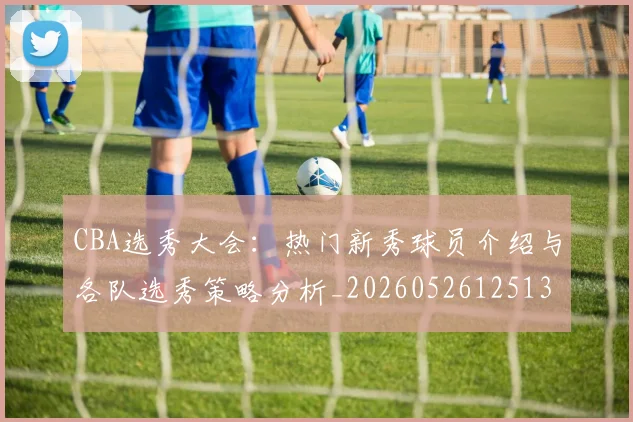 CBA选秀大会：热门新秀球员介绍与各队选秀策略分析_20260526125138