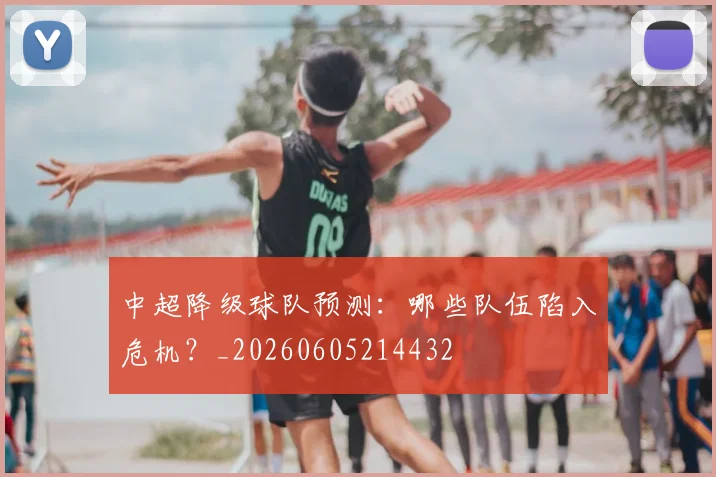 中超降级球队预测:哪些队伍陷入危机?_20260605214432