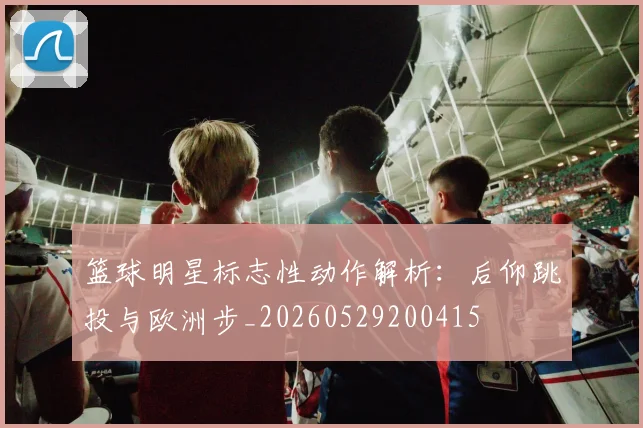 篮球明星标志性动作解析：后仰跳投与欧洲步_20260529200415