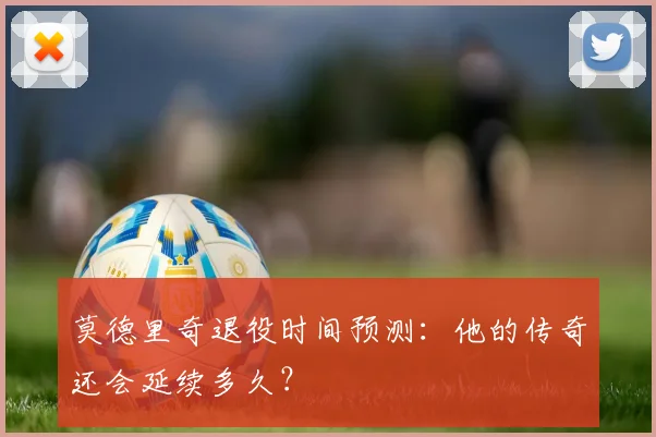 莫德里奇退役时间预测:他的传奇还会延续多久?