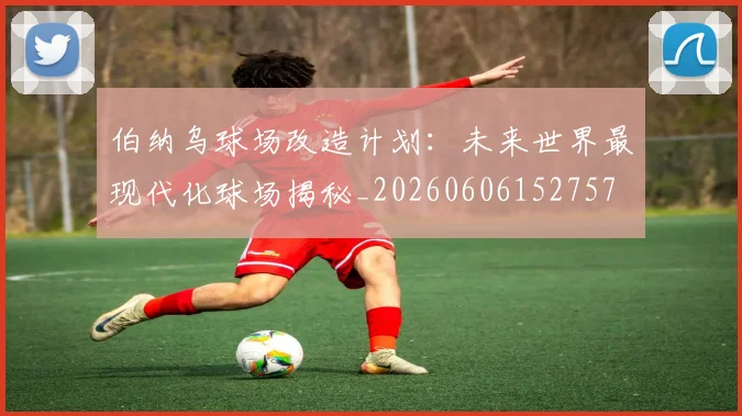 伯纳乌球场改造计划：未来世界最现代化球场揭秘_20260606152757