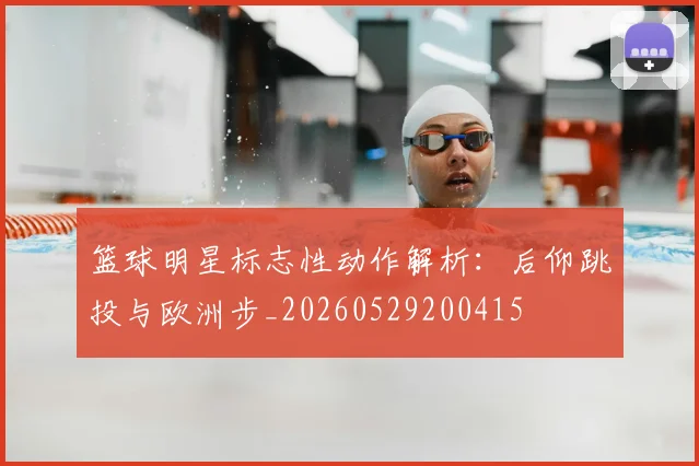 篮球明星标志性动作解析：后仰跳投与欧洲步_20260529200415